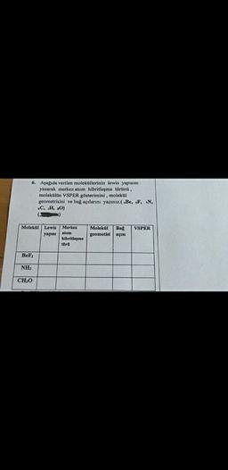 6. Aşağıda verilen moleküllerinin lewis yapısını
yazarak merkez atom hibritleşme türünü,
molekülün VSPER gösterimini , molekul
geometrisini ve bağ açılarını yazınız.( Be, F, N,
4C, H, O)
Molekul
VSPER
Lewis
yapisi
Merkez
atom
hibritleşme
türü
Molekul
geometisi
Bağ
açısı
BeF2
NH
CHO
