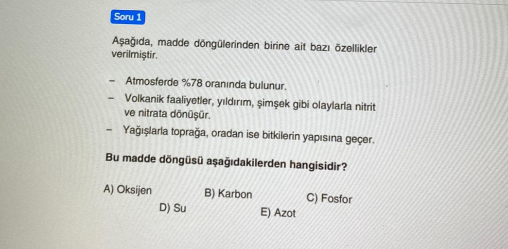 Soru 1
Aşağıda, madde döngülerinden birine ait bazı özellikler
verilmiştir.
Atmosferde %78 oranında bulunur.
Volkanik faaliyetler, yıldırım, şimşek gibi olaylarla nitrit
ve nitrata dönüşür.
Yağışlarla toprağa, oradan ise bitkilerin yapısına geçer.
Bu madde döngüsü aşağıdakilerden hangisidir?
A) Oksijen
B) Karbon
C) Fosfor
D) Su
E) Azot