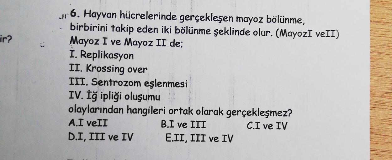 ir?
ur 6. Hayvan hücrelerinde gerçekleşen mayoz bölünme,
birbirini takip eden iki bölünme şeklinde olur. (MayozI veII)
Mayoz I ve Mayoz II de;
I. Replikasyon
II. Krossing over
III. Sentrozom eşlenmesi
IV. Iğ ipliği oluşumu
olaylarından hangileri ortak olar