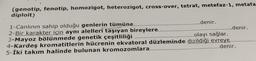 (genotip, fenotip, homozigot, heterozigot, cross-over, tetrat, metefaz-1, metafa
diploit)
1-Canlının sahip olduğu genlerin tümüne..........
......denir.
2-Bir karakter için aynı alelleri taşıyan bireylere.
......denir.
3-Mayoz bölünmede genetik çeşitliliği
...olayı sağlar.
4-Kardeş kromatitlerin hücrenin ekvatoral düzleminde dizildiği evreye...
5-İki takım halinde bulunan kromozomlara..
.........denir.