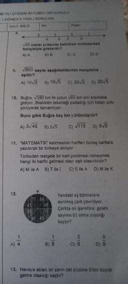 MYLI ORDEM BATUDEY ORTAOKULU
1 DONEM 2 YAZILI SORULARI
Si NE-D
NO
Puan
ve ways yukanda belirtilen noktalardan
hangialyle gösterilir?
AA B) B C)
D) D
.
800 sayısı aşağıdakilerden hangisine
esittir?
A) 10/3 B) 10/5 C) 20v3 D) 2015
10. Buğra, 180 km lik yolun VB0 km sini bisikletle
gidiyor. Bisikletin tekerleği patladığı için kalan yolu
yürüyerek tamamlıyor.
Buna göre Buğra kaç km yürümüştur?
A) 3,45
B) 25
C) V115 D) 515
11. "MATEMATIK" kelimesinin harfleri özdeş kartlara
yazılarak bir torbaya atılıyor.
Torbadan rastgele bir kart çekilmesi deneyinde
hangi iki harfin gelmesi olayı eşit olasılıklıdır?
A) M ile AB) Tile ! C) E ile AD) Mile K
12.
Yandaki eş bölmelere
ayrılmış çark çevriliyor.
Çarkta ok işaretine gelen
sayinin 61 olma olasılığı
kaçtır?
61 83
1
AB
3
C) 8
5
D) 8
A) 4
B) 8
100
13. Havaya atılan bir zann üst yüzüne 5'ten büyük
gelme olasılığı kaçtır?
