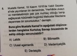 5.
Mustafa Kemal, 18 Kasım 1918'de Vakit Gazete-
si'nde yayımlanan bir demecinde, "Herhålde ulusun
ve memleketimizin pek çok muhtaç olduğu barışı
sağlayacak hükümetin bugünkü Mebuslar Meclisine
dayanması bir zorunluluktur." demiştir.
Buna göre Mustafa Kemal'in aşağıdaki düşünce-
lerden hangisine Kurtuluş Savaşı öncesinde de
sahip olduğu savunulabilir?
A) Laiklik
B) Bilimsellik
D) Medeniyetçilik
C) Ulusal egemenlik
E) Devletçilik
