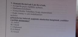 7. Osman Devleti'nde Lale Devri'nde,
Avrupa'da gecicielellikler açılması,
Matbaanin kurulmas
Yeniçerilerden Tulumbacı Ocagı oluşturulması
Kagit, kumaş ve çini imalathaneleri
gelimelerine bakarak asagidaki alanlardan hangisinde yenilikler
yapıldig söylenemez'ı
A) Askeri
C) Diplomasi
D) Kültürel
1) Sosyal
