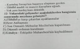 - Kurtuluş Savaşı'nın başarıya ulaşması gecikti.
- TBMM maddi ve manevi kayıplara uğradı.
-Yok yere kardeş kanı döküldü.
12- Yukarıdaki gelişmeler aşağıdakilerden hangisinin
sonucunda meydana gelmiştir?
A)TBMM'ye karşı çıkarılan ayaklanmalar
B)Sevr Antlaşması
C) Son Osmanlı Mebuslar Meclisi'nin kapatılması
D) Düzenli ordunun kurulması
E) Kütahya - Eskişehir Muharebesi'nin kaybedilmesi
