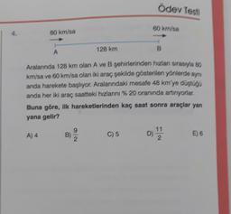 Ödev Testi
80 km/sa
4.
80 km/sa
A
128 km
Aralarında 128 km olan A ve B şehirlerinden hızlan sırasıyla ao
km/sa ve 60 kr/sa olan iki araç çekilde gösterilen yönlerde aynı
anda harekete başlıyor. Aralarındaki mesafe 48 km'ye düştogo
anda her iki araç saatteki hızlarını % 20 oranında artırıyorlar,
Buna göre, ilk hareketlerinden kaç saat sonra araçlar yan
yana gelir?
A) 4
9
B)
C) 5
11
2
E) 6