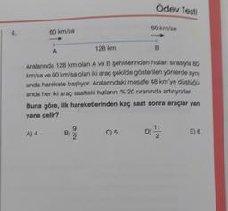 Ödev Testi
80 km/sa
4.
80 km/sa
A
128 km
Aralarında 128 km olan A ve B şehirlerinden hızlan sırasıyla ao
km/sa ve 60 kr/sa olan iki araç çekilde gösterilen yönlerde aynı
anda harekete başlıyor. Aralarındaki mesafe 48 km'ye düştogo
anda her iki araç saatteki hızlarını % 20 oranında artırıyorlar,
Buna göre, ilk hareketlerinden kaç saat sonra araçlar yan
yana gelir?
A) 4
9
B)
C) 5
11
2
E) 6
