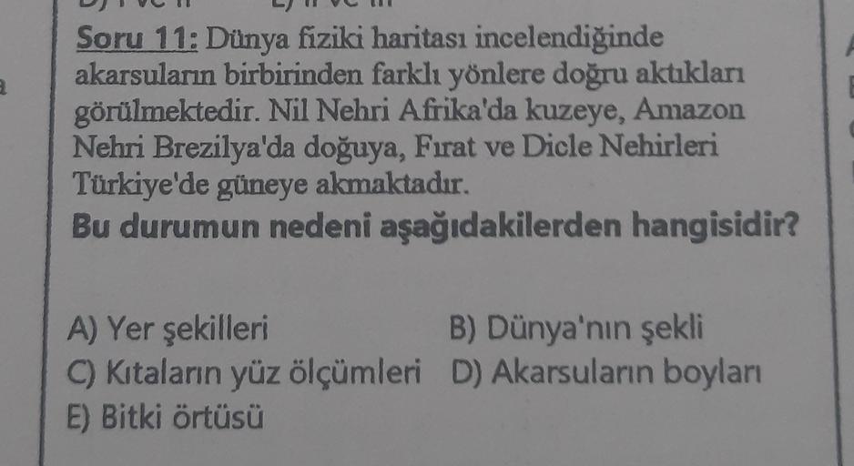 Soru 11: Dünya fiziki haritası incelendiğinde
akarsuların birbirinden farklı yönlere doğru aktukları
görülmektedir. Nil Nehri Afrika'da kuzeye, Amazon
Nehri Brezilya'da doğuya, Fırat ve Dicle Nehirleri
Türkiye'de güneye akmaktadır.
Bu durumun nedeni aşağıd