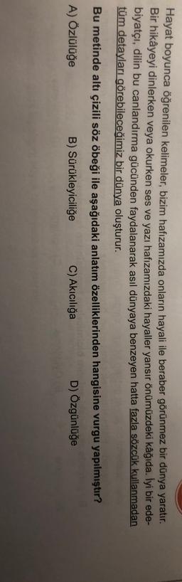Hayat boyunca öğrenilen kelimeler, bizim hafızamızda onların hayali ile beraber görünmez bir dünya yaratır.
Bir hikâyeyi dinlerken veya okurken ses ve yazı hafızamızdaki hayaller yansır önümüzdeki kâğıda. İyi bir ede-
biyatçı, dilin bu canlandırma gücünden faydalanarak asıl dünyaya benzeyen hatta fazla sözcük kullanmadan
tüm detayları görebileceğimiz bir dünya oluşturur.
Bu metinde altı çizili söz öbeği ile aşağıdaki anlatım özelliklerinden hangisine vurgu yapılmıştır?
A) Özlülüğe
B) Sürükleyiciliğe C) Akıcılığa
D) Özgünlüğe
