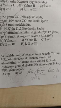 atli Oranlar Kanunu uygulanabilir?
Yalnız I. B) Yalnız II CI ve II
I ve III
E) I, II ve III
:) 22 gram CO2 bileşiği ile ilgili;
3,01.1023 tane CO2 molekülü içerir.
1. 0,5 mol moleküldür.
II. N.K’da 11,2 litre hacim kaplar.
Jargılarından hangileri doğrudur?(C:12 g/mol,
0:16 g/mol, Avogadro sayısı : 6,02.1023)
A) Yalnız I. B) Yalniz II. C) I ve II.
D) II ve III. E) I, II ve III.
5) Rubidyum (Rb) elementinin doğada 85Rb ve
87Rb olmak üzere iki izotopu vardır. Rb
elementinin ortalama atom kütlesi 85,5 akb
olduğuna göre, doğadaki Rb atomlarının % kaçı
85Rb izotopudur?
A) 20 B)25 9 50
99 50D) 75
D) 75 E) 80 85
859b
)
R6
