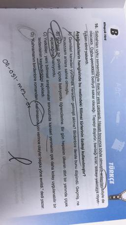 B
Kitapçık Türü
TÜRKÇE
16. Sabahları uyku sersemliğiyle illaki bir yere çarpardı. Hayatı boyunca böyle olmuştu, anlaşılan böyle de
olacaktı. Daha çocukken belliydi sakar olacağı. Tepsiyi düşürür, bardağı kırar, sobayı yakmaya niyet-
liyken elini yakardı.
Aşağıdakilerin hangisinde bu metindeki fiilimsi türlerinin özdeşi kullanılmıştır?
A) Gemileri karadan yürütmek nereden gelmişti aklına? Birdenbire derste bunu düşündü. Geçmiş, ne
muazzam anlara sahne olmuştu.
B) Sonsuz bir güven içinde bakıyordu öğrencilerine. Bir gün hepsinin ülkenin dört bir yanında çiçek
açacağına inanıyordu.
C) Yetkililer, yeni bilimsel araştırmalar sonucunda kanseri yenmenin çok daha kolay uygulanabilir bir
tedavisinin keşfedildiğini açıkladı.
D) “Kahramanın birdenbire romandan çıkarılmasına izin verince olaylar başka yöne evrildi." dedi yazar.
l
on-csi-mez-de