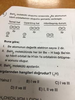 BeHą molekülü oluşumu sırasında Be atomunun
hibrit orbitallerinin oluşumu şemada verilmiştir.
Uyarılmış hal
Hibritleşmiş durum
Temel hal
000
2p
2p
2p
2s
2s
Buna göre;
1. Be atomunun değerlik elektron sayısı 2 dir.
II. Bel, molekülünde her bir Be H bağı Be'nin
sp hibrit orbitali ile H'nin 1s orbitalinin örtüşme-
si sonucu oluşur.
Jl. Beh, molekülü apolardır.
argılarından hangileri doğrudur? (H)
Yalnız !
B) I ve II
C) I ve III
D) II ve III E) I, II ve III
H-CH(CH, CH 1 CÁCH )