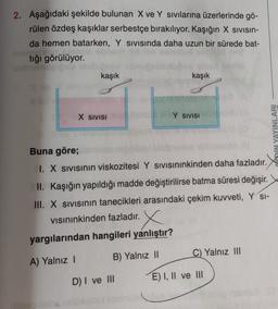 2. Aşağıdaki şekilde bulunan X ve Y sivilarına üzerlerinde gö-
rülen özdeş kaşıklar serbestçe bırakılıyor. Kaşığın X sivisin-
da hemen batarken, Y sivisinda daha uzun bir sürede bat-
tığı görülüyor.
kaşık
kaşık
X SIVISI
Y SIVISI
WIN YAYINLARI
Buna göre;
I. X Sivisinin viskozitesi Y sivisininkinden daha fazladır.
II. Kaşığın yapıldığı madde değiştirilirse batma süresi değişir.
III. X sivisinin tanecikleri arasındaki çekim kuvveti, Y SI-
visininkinden fazladır.
X
yargılarından hangileri yanlıştır?
B) Yalnız 11
C) Yalnız III
A) Yalnız !
D) I ve II
E) I, II ve III
