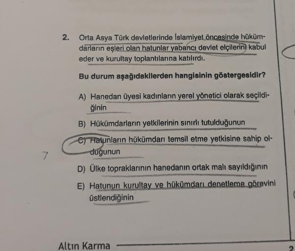 2.
Orta Asya Türk devletlerinde İslamiyet öncesinde hüküm-
darların eşleri olan hatunlar yabancı devlet elçilerini kabul
eder ve kurultay toplantılarına katılırdı.
Bu durum aşağıdakilerden hangisinin göstergesidir?
A) Hanedan üyesi kadınların yerel yönetic