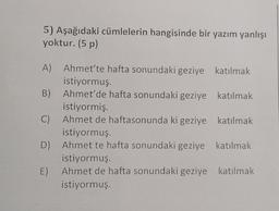 5) Aşağıdaki cümlelerin hangisinde bir yazım yanlışı
yoktur. (5 p)
A) Ahmet'te hafta sonundaki geziye katılmak
istiyormuş.
B) Ahmet'de hafta sonundaki geziye katılmak
istiyormiş.
C) Ahmet de haftasonunda ki geziye katılmak
istiyormuş.
) D) Ahmet te hafta sonundaki geziye katılmak
istiyormuş.
E) Ahmet de hafta sonundaki geziye katılmak
istiyormuş.
