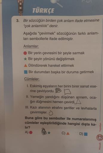 TÜRKÇE
3. Bir sözcüğün birden çok anlam ifade etmesine
"çok anlamlılık" denir.
Aşağıda “çevirmek” sözcüğünün farklı anlam-
ları sembollerle ifade edilmiştir.
Anlamlar:
Bir yerin çevresini bir şeyle sarmak
Bir şeyin yönünü değiştirmek
Döndürerek hareket ett