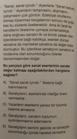 "Sanat, sanat içindir." diyenlerle "Sanat toplum
içindir." diyenlerin tartışmasini, atışmasini,
çatışmasını çok gördük. Edebiyat okullannin
bitmez tükenmez kavgalarının sonucu da çoğu
kez bu sözlerle özetlenebilir. Ama iki taraf da
kendilerini ilkelerine uymaya zorlamadıkça.
daha doğrusu sanatın ilk ve biricik yasası olan
içtenliklerine bağlı kaldıkça, eserleri dünya
sanatına da memleket sanatına da değer katip
durmuştur. Bu içtenlikse sanatçının sanatına ve
vicdanına olan sorumluluğunu bilerek
davranmasından doğar.
Bu parçaya göre sanat eserlerinin sanata
değer katması aşağıdakilerden hangisine
bağlıdır?
A) "Sanat sanat içindir." ilkesine bağlı
kalınmasına
B) Sanatçıların, eserlerinde niteliğe önem
vermesine
C) Yazarların eserlerini yansız bir tutumla
kaleme almasına
D) Sanatçıların, sanatını toplumun
aydınlanmasına adamasına
E) Sanatçıların samimi şekilde ve sanatçılık
sorumluluğu içinde hareket etmesine