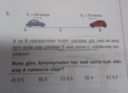 2
V = 50 km/sa
V = 75 km/sa
A
C
B
A ve B noktalarından hızları şekildeki gibi olan iki araç
aynı anda yola çıktıktan 6 saat sonra C noktasında kar-
şılaşıyor.
Buna göre, karşılaşmadan kaç saat sonra hızlı olan
araç A noktasına ulaşır?
A) 2,5
B) 3
C) 3,5
D) 4
E) 4,5
