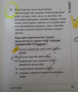 SINAV
4.
2. Büyük Selçuklu Veziri Nizamülmülk,
"Siyasetname" adlı eserinde "Hükümdarlar güler
yüzlü, iyi huylu, mert, cesur, iyi ata binen, her
türlü silahı kullanabilen, sanattan anlayan, verdiği
sözleri yerine getiren, fakirlere iyi muamele eden,
emri altındakilerle iyi geçinen, halkın üzerinden
zalimlerin zulmünü kaldıran kimseler olmalıdır."
demiştir.
Buna göre aşağıdakilerden hangisi
Nizamülmülk'ün sözünü ettiği hükümdar
özelliklerinden biri
değildir?
yapisini
A) Devlet yönetiminde halkın etnik yapısını
gözeti
B) Ordunun başında sefere çıkar.
Şikâyet alan kadı kararlarını Divan-
Mezalimde temyiz eder.
D) Sosyal devlet anlayışını uygular.
E) Vergilerin adaletli bir şekilde toplanmasını
sağlar.
15
22_TYT-1207