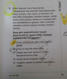 SINAV
4.
2. Büyük Selçuklu Veziri Nizamülmülk,
"Siyasetname" adlı eserinde "Hükümdarlar güler
yüzlü, iyi huylu, mert, cesur, iyi ata binen, her
türlü silahı kullanabilen, sanattan anlayan, verdiği
sözleri yerine getiren, fakirlere iyi muamele eden,
emri altındakilerle iyi geçinen, halkın üzerinden
zalimlerin zulmünü kaldıran kimseler olmalıdır."
demiştir.
Buna göre aşağıdakilerden hangisi
Nizamülmülk'ün sözünü ettiği hükümdar
özelliklerinden biri
değildir?
yapisini
A) Devlet yönetiminde halkın etnik yapısını
gözeti
B) Ordunun başında sefere çıkar.
Şikâyet alan kadı kararlarını Divan-
Mezalimde temyiz eder.
D) Sosyal devlet anlayışını uygular.
E) Vergilerin adaletli bir şekilde toplanmasını
sağlar.
15
22_TYT-1207
