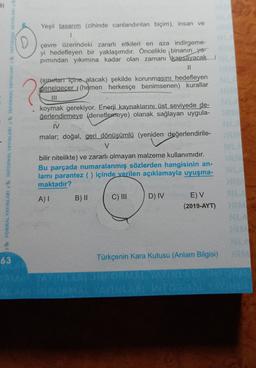 2
FORMAL YAYINLARI & INFORMAL YAYINLARI INFORMAL YAYINLARI INFORMAL YAYINLARI
Yeşil tasarım (zihinde canlandırılan biçim), insan ve
1
çevre üzerindeki zararlı etkileri en aza indirgeme-
yi hedefleyen bir yaklaşımdır. Öncelikle binanın ya-
pımından yıkımına kadar olan zamanı kapsayacak
U
(sipilar içine alacak) şekilde korunmasını hedefleyen
genelgeçer (hemen herkesçe benimsenen) kurallar
III
koymak gerekiyor. Enerji kaynaklarını üst seviyede de-
ğerlendirmeye (denetlemeye) olanak sağlayan uygula-
IV
malar; doğal, geri dönüşümlü (yeniden değerlendirile-
V
bilir nitelikte) ve zararlı olmayan malzeme kullanımıdır.
Bu parçada numaralanmış sözlerden hangisinin an-
lami parantez ( ) içinde verilen açıklamayla uyuşma-
maktadır?
AI
B) ||
C) III
D) IV
E) V
(2019-AYT)
R
63
Türkçenin Kara Kutusu (Anlam Bilgisi)
