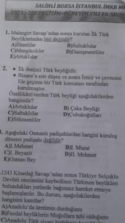 SALİHLİ BORSA İSTANBUL İMKB ME
2021 2022 EĞİTİM-ÖĞRETİM YILI 10. SINIF
1. Malazgirt Savaşı'ndan sonra kurulan İlk Türk
Beyliklerinden biri değildir?
A)İlhanlılar
B)Saltuklular
C)Mengücekler D)Danişmentliler
E)Artuklular
2.
. fik denizci Türk beyliğidir.
• Bizans'a esir düşen ve sonra İzmir ve çevresini
Ele geçiren bir Türk komutanı tarafından
kurulmuştur.
Özellikleri verilen Türk beyliği aşağıdakilerden
hangisidir?
A)Artuklular
B) Çaka Beyliği
C)Saltuklular D)Çubukoğulları
E)Sökmenliler
3. Aşağıdaki Osmanlı padişahlardan hangisi kuruluş
dönemi padişahı değildir?
A)I. Mehmet
B)I. Murat
C)I. Beyazit
D)II. Mehmet
E)Osman Bey
-1243 Kösedag Savaşı'ndan sonra Türkiye Selçuklu
Devleti otoritesini kaybedince Türkmen beylikleri
bulundukları yerlerde bağımsız hareket etmeye
başlamışlardır. Bu durum, aşağıdakilerden
hangisini kanıtlar?
A)Anadolu'da üretimin durduğunu
B)Feodal beyliklerin Moğollara tabi olduğunu
C)Anadolu Türk siyasi hirliſinin
