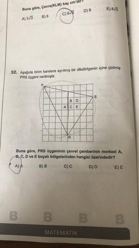 Buna göre, Çevre(KLM) kaç cm'dir
E) 83
D) 9
C) 613
A) 3/3
B) 6
32. Aşağıda birim karelere ayrılmış bir dikdörtgenin içine çizilmiş
PRS üçgeni verilmiştir.
P
BD
AICE
*****
IR
Buna göre, PRS üçgeninin çevrel çemberinin merkezi A,
B, C, D ve E boyalı bölgeler