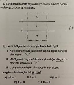 5. Şekildeki düzenekte sayfa düzleminde ve birbirine paralel
Oldukça uzun iki tel verilmiştir.
K
L
i
A
M
K, L ve M bölgelerindeki manyetik alanlarla ilgili,
1. K bölgesinde sayfa düzleminin dışına doğru manyetik
alan oluşur.
II. Mbölgesinde sayfa düzleminin içine doğru düzgün bir
manyetik alan oluşur.
III. L bölgesinde düzgün bir manyetik alan oluşur.
yargılarından hangileri doğrudur?
A) Yalnız
B) I ve II
C) I ve III
D) Il ve III
E) I, II ve III