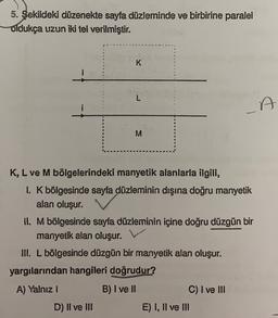 5. Şekildeki düzenekte sayfa düzleminde ve birbirine paralel
Oldukça uzun iki tel verilmiştir.
K
L
i
A
M
K, L ve M bölgelerindeki manyetik alanlarla ilgili,
1. K bölgesinde sayfa düzleminin dışına doğru manyetik
alan oluşur.
II. Mbölgesinde sayfa düzleminin içine doğru düzgün bir
manyetik alan oluşur.
III. L bölgesinde düzgün bir manyetik alan oluşur.
yargılarından hangileri doğrudur?
A) Yalnız
B) I ve II
C) I ve III
D) Il ve III
E) I, II ve III
