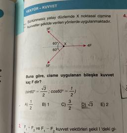 VEKTÖR - KUVVET
4.
Sürtünmesiz yatay düzlemde X noktasal cismine
kuvvetler şekilde verilen yönlerde uygulanmaktadır.
3F
60°
X
4F
600V
5F
Buna göre, cisme uygulanan bileşke kuvvet
kaç F dir?
13
(sin60° = —; cos60°
2
- 1/2
3
A) = B)1
)
C)
Now
D 73
E) 2
2
2. F
5,+ F, ve F,-F,kuvvet vektörleri şekil I 'deki gi-
-
bi
