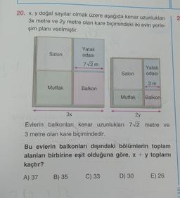 2.
20. x, y doğal sayılar olmak üzere aşağıda kenar uzunlukları
3x metre ve 2y metre olan kare biçimindeki iki evin yerle-
şim planı verilmiştir.
Salon
Yatak
odası
7/2m
Yatak
odası
Salon
3 m
Mutfak
Balkon
Mutfak Balkon
3x
2y
Evlerin balkonları kenar uzunlukları 72 metre ve
3 metre olan kare biçimindedir.
Bu evlerin balkonları dışındaki bölümlerin toplam
alanları birbirine eşit olduğuna göre, x + y toplamı
kaçtır?
A) 37
B) 35
C) 33
D) 30
E) 26
LARI