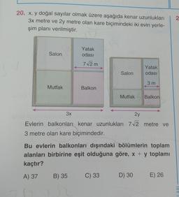 2.
20. x, y doğal sayılar olmak üzere aşağıda kenar uzunlukları
3x metre ve 2y metre olan kare biçimindeki iki evin yerle-
şim planı verilmiştir.
Salon
Yatak
odası
7/2m
Yatak
odası
Salon
3 m
Mutfak
Balkon
Mutfak Balkon
3x
2y
Evlerin balkonları kenar uzunlukları 72 metre ve
3 metre olan kare biçimindedir.
Bu evlerin balkonları dışındaki bölümlerin toplam
alanları birbirine eşit olduğuna göre, x + y toplamı
kaçtır?
A) 37
B) 35
C) 33
D) 30
E) 26
LARI
