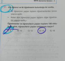 TYT Deneme Sınavı - 1
27. Altı öğrenci ve iki öğretmenin bulunduğu bir sinifta,
iki öğrencinin yaşları toplamı öğretmenlerden birinin
yaşına eşittir.
Kalan dört öğrencinin yaşları toplamı diğer öğretme-
nin yaşına eşittir.
Öğretmenler ve öğrencilerin yaşları toplamı 180 oldu-
ğuna göre, öğrencilerin yaşları ortalaması kaçtır?
A) 8
B) 10
C) 12
D) 15
E) 18