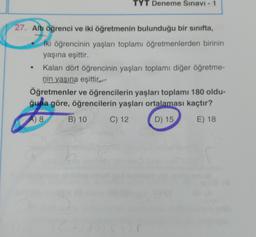 TYT Deneme Sınavı - 1
27. Altı öğrenci ve iki öğretmenin bulunduğu bir sinifta,
iki öğrencinin yaşları toplamı öğretmenlerden birinin
yaşına eşittir.
Kalan dört öğrencinin yaşları toplamı diğer öğretme-
nin yaşına eşittir.
Öğretmenler ve öğrencilerin yaşları toplamı 180 oldu-
ğuna göre, öğrencilerin yaşları ortalaması kaçtır?
A) 8
B) 10
C) 12
D) 15
E) 18
