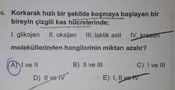 6. Korkarak hızlı bir şekilde koşmaya başlayan bir
bireyin çizgili kas hücrelerinde;
I. glikojen
II. oksijen
III. laktik asit
IV. kreatin
moleküllerinden hangilerinin miktarı azalır?
A) I ve II
B) II ve III
C) I ve III
D) Il ve iv
)
E) I, II ve tv
E)