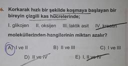 6. Korkarak hızlı bir şekilde koşmaya başlayan bir
bireyin çizgili kas hücrelerinde;
I. glikojen
II. oksijen
III. laktik asit
IV. kreatin
moleküllerinden hangilerinin miktarı azalır?
A) I ve II
B) II ve III
C) I ve III
D) Il ve iv
)
E) I, II ve tv
E)
