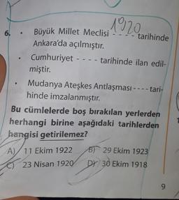 1920
@
.
6. Büyük Millet Meclisi
tarihinde
Ankara'da açılmıştır.
Cumhuriyet - tarihinde ilan edil-
miştir.
Mudanya Ateşkes Antlaşması----tari-
hinde imzalanmıştır.
Bu cümlelerde boş bırakılan yerlerden
herhangi birine aşağıdaki tarihlerden
hangisi getirilemez?
B) 29 Ekim 1923
A)/ 11 Ekim 1922
23 Nisan 1920
DY 30 Ekim 1918
9