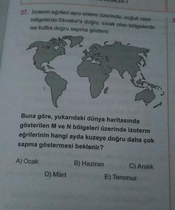 37. Izoterm eğrileri aynı enlem üzerinde, soğuk olan
bölgelerde Ekvatora doğru, sıcak olan bölgelerde
ise kutba doğru sapma gösterir.
M
Buna göre, yukarıdaki dünya haritasında
gösterilen M ve N bölgeleri üzerinde izoterm
eğrilerinin hangi ayda kuzeye doğru daha çok
sapma göstermesi beklenir?
A) Ocak
B) Haziran
C) Aralık
E) Temmuz
D) Mart