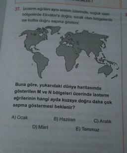 37. Izoterm eğrileri aynı enlem üzerinde, soğuk olan
bölgelerde Ekvatora doğru, sıcak olan bölgelerde
ise kutba doğru sapma gösterir.
M
Buna göre, yukarıdaki dünya haritasında
gösterilen M ve N bölgeleri üzerinde izoterm
eğrilerinin hangi ayda kuzeye doğru daha çok
sapma göstermesi beklenir?
A) Ocak
B) Haziran
C) Aralık
E) Temmuz
D) Mart
