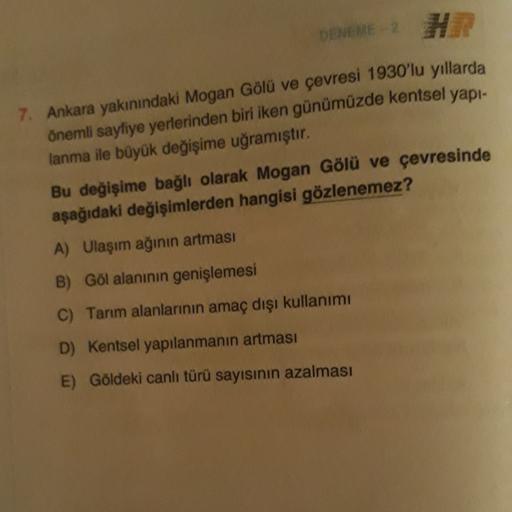 DENEME 2
HR
7. Ankara yakınındaki Mogan Gölü ve çevresi 1930'lu yıllarda
önemli sayfiye yerlerinden biri iken günümüzde kentsel yapı-
lanma ile büyük değişime uğramıştır.
Bu değişime bağlı olarak Mogan Gölü ve çevresinde
aşağıdaki değişimlerden hangisi göz