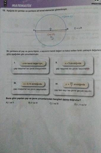 Kitapçok Türe
MATEMATİK
13. Aşağıda bir çember ve çembere ait temel elemanlar gösterilmiştir.
Çevre (ç)
O
B
Ç= .R
Çap ()
CO
Bir çembere ait çap ve çevre ilişkisi, a sayısının kendi değeri ve kabul edilen farklı yaklaşık değerleri
göre aşağıdaki gibi yoruml