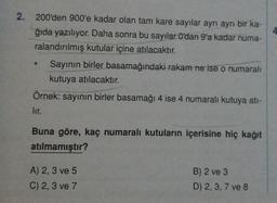 2. 200'den 900'e kadar olan tam kare sayılar ayrı ayrı bir ka-
ğıda yazılıyor. Daha sonra bu sayılar O'dan 9'a kadar numa-
ralandırılmış kutular içine atılacaktır.
Sayının birler basamağındaki rakam ne ise o numaralı
kutuya atılacaktır.
Örnek: sayının birler basamağı 4 ise 4 numaralı kutuya ati-
lir.
Buna göre, kaç numaralı kutuların içerisine hiç kağıt
atılmamıştır?
A) 2, 3 ve 5
C) 2, 3 ve 7
B) 2 ve 3
D) 2, 3, 7 ve 8