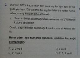 2. 200'den 900'e kadar olan tam kare sayılar ayrı ayrı bir ka-
ğıda yazılıyor. Daha sonra bu sayılar O'dan 9'a kadar numa-
ralandırılmış kutular içine atılacaktır.
Sayının birler basamağındaki rakam ne ise o numaralı
kutuya atılacaktır.
Örnek: sayının birler basamağı 4 ise 4 numaralı kutuya ati-
lir.
Buna göre, kaç numaralı kutuların içerisine hiç kağıt
atılmamıştır?
A) 2, 3 ve 5
C) 2, 3 ve 7
B) 2 ve 3
D) 2, 3, 7 ve 8
