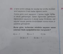 24
22. x tane sınıfın olduğu bir okulda her sınıfta okuldaki
sinif sayısının 2 katı kadar öğrenci vardır.
Cuma günü sinif sayısının 1 fazlası kadar öğren-
ci okula gelmemiştir. Gelen öğrenciler, gelmeyen
öğrencilerin sayısının 2 eksiği kadar minibüse, eşit
sayıda olacak şekilde bindirildikten sonra müze zi-
yaretine gitmişlerdir.
Buna göre, kullanılan minibüs sayisini veren
cebirsel ifade aşağıdakilerden hangisidir?
AX-1
B) x + 1
C) 2x
D) 2x + 1
E) 2x - 1