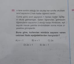 24
22. x tane sınıfın olduğu bir okulda her sınıfta okuldaki
sinif sayısının 2 katı kadar öğrenci vardır.
Cuma günü sinif sayısının 1 fazlası kadar öğren-
ci okula gelmemiştir. Gelen öğrenciler, gelmeyen
öğrencilerin sayısının 2 eksiği kadar minibüse, eşit
sayıda olacak şekilde bindirildikten sonra müze zi-
yaretine gitmişlerdir.
Buna göre, kullanılan minibüs sayisini veren
cebirsel ifade aşağıdakilerden hangisidir?
AX-1
B) x + 1
C) 2x
D) 2x + 1
E) 2x - 1
