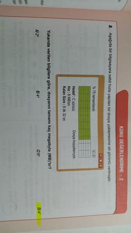 ar
KONU DEĞERLENDİRME - 2
8. Aşağıda bir bilgisayara sabit hızla yapılan bir dosya yüklemesine ait görüntü verilmiştir.
x
% 75 tamamlandı
X
Dosya kopyalanıyor.
Hedef :C sürücü
Hız :
:8 MB/sn
Kalan Süre : 8 dk 32 sn
Yukarıda verilen bilgilere göre, dosyanın tamamı kaç megabyte (MB)'tır?
ksi-
A 26
B) 44
C) 84
D47
asi-
uldi-
lan
