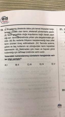 eis
Yayınları
......
21. T
19. () Az gelişmiş ülkelerde daha çok temel ihtiyaçları karşı-
lamaya yönelik olan tarım, ekstansif yöntemlerle yapılır.
(II) Tarım genellikle doğa koşullarına bağlı olarak yapıl-
dığı için tarımsal üretimde yıldan yıla dalgalanmalar gö-
rülür. (III) Bu nedenle ihtiyacın karşılanmadığı bazı yıllar
tarım ürünleri ihraç edilmektedir. (IV) Tarimda sulama,
gübre ve ilaç kullanımı az olduğundan tarım toprakları
bakımsızdır. M Makineden çok insan ve hayvan gücü
kullanıldığı için tarımsal üretimde verim azdır.
Yukarıdaki numaralanmış cümlelerin hangisinde veri-
len bilgi yanlıştır?
A) 1
B) II
C) III
D) IV
E) V
22
:eis
Yayınlan
