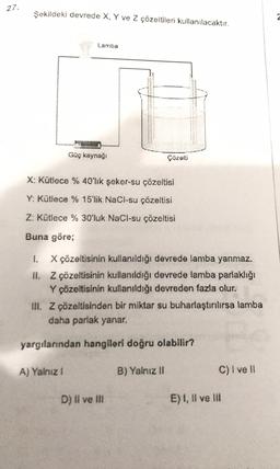 27.
Şekildeki devrede X. Y ve 2 çözeltilen kullanılacaktır.
2
Lamba
Güç kaynagi
X: Kütiece % 40'lik şeker-su çözoltisi
Y: Kütlece % 15'lik NaCl-su çözeltisi
Z: Kütlece % 30'luk NaCl-su çözeltisi
Buna göre;
1. X çözeltisinin kullanıldığı devrede lamba yanmaz.
IL Z çözeltisinin kullanıldığı devrede lamba parlaklığı
Y çözeltisinin kullanıldığı devreden fazla olur.
III. Z çözeltisinden bir miktar su buharlaştırılırsa lamba
daha parlak yanar.
yargılarından hangileri doğru olabilir?
A) Yalniz !
B) Yalnız II
C) I ve II
D) Il ve It
E) I, II ve III
