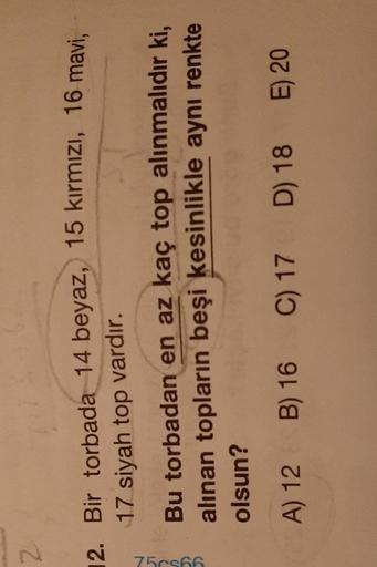 2
12. Bir torbada 14 beyaz, 15 kırmızı, 16 mavi,
17 siyah top vardır.
7506
Bu torbadan en az kaç top alınmalıdır ki,
alınan topların beşi kesinlikle aynı renkte
olsun?
A) 12 B) 16
C
C) 17
D) 18 E) 20
