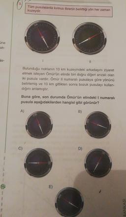 3
Tüm pusulalarda kırmızı ibrenin belirttiği yön her zaman
kuzeydir.
ine
ak-
II
Bulunduğu noktanın 10 km kuzeyindeki arkadaşını ziyaret
etmek isteyen Ömürün elinde biri doğru diğeri arızalı olan
iki pusula vardır. Ömür Il numaralı pusulaya göre yönünü
belirlemiş ve 10 km gittikten sonra bozuk pusulayı kullan-
diğini anlamıştır.
Buna göre, son durumda Ömür'ün elindeki I numaralı
pusula aşağıdakilerden hangisi gibi görünür?
A)
B)
330
D)
E)
$
1
M
BANKASI
