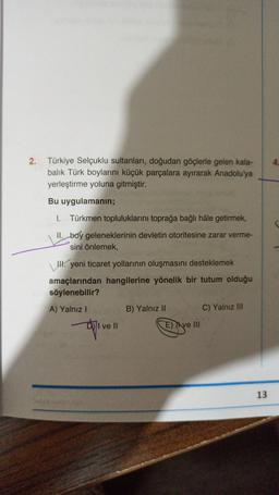 4.
2. Türkiye Selçuklu sultanları, doğudan göçlerle gelen kala-
balık Türk boylarını küçük parçalara ayırarak Anadolu'ya
yerleştirme yoluna gitmiştir.
Bu uygulamanın;
I. Türkmen topluluklarını toprağa bağlı hâle getirmek,
II. boy geleneklerinin devletin otoritesine zarar verme-
sini önlemek,
\IH. yeni ticaret yollarının oluşmasını desteklemek
amaçlarından hangilerine yönelik bir tutum olduğu
söylenebilir?
A) Yalnız!
B) Yalnız II
C) Yalnız III
I ve II
E) Il ve III
13
